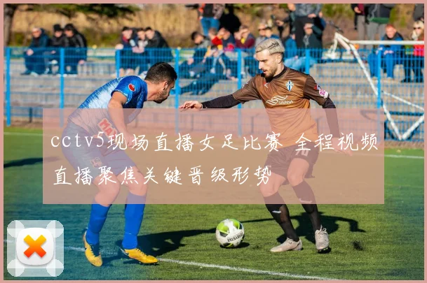 cctv5现场直播女足比赛 全程视频直播聚焦关键晋级形势