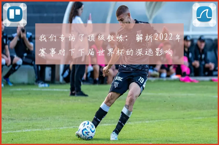 我们专访了顶级教练：解析2022年赛事对下下届世界杯的深远影响