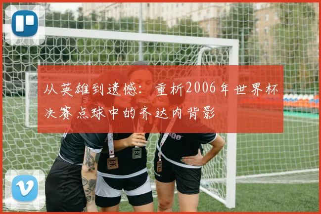 从英雄到遗憾：重析2006年世界杯决赛点球中的齐达内背影