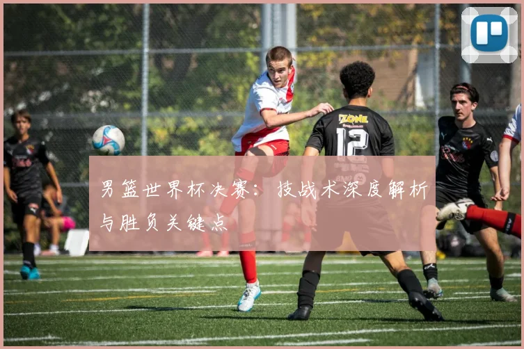 男篮世界杯决赛:技战术深度解析与胜负关键点