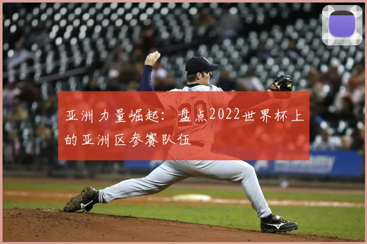 亚洲力量崛起:盘点2022世界杯上的亚洲区参赛队伍