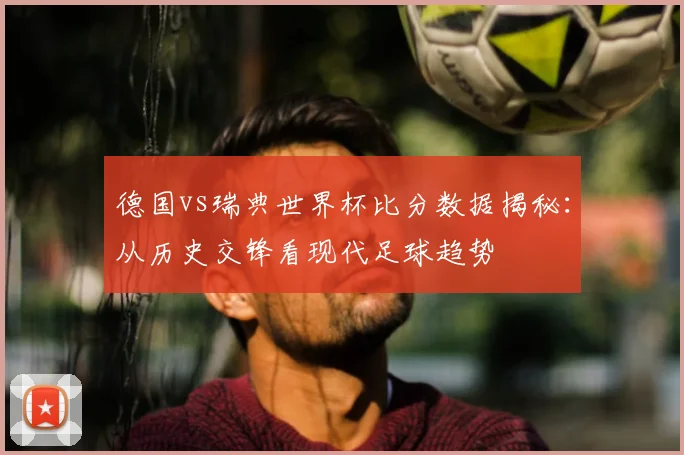 德国vs瑞典世界杯比分数据揭秘:从历史交锋看现代足球趋势