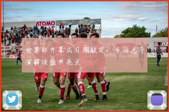 世界杯开幕式日期敲定，专访总导演解读盛典亮点