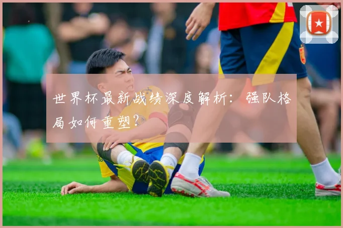 世界杯最新战绩深度解析：强队格局如何重塑？