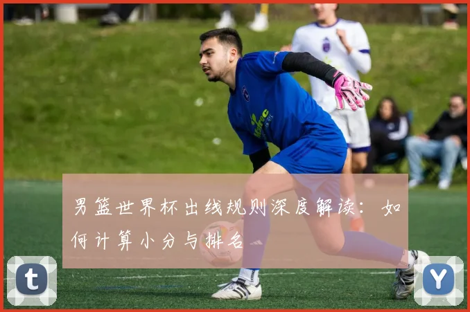 男篮世界杯出线规则深度解读：如何计算小分与排名