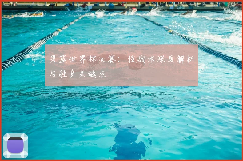男篮世界杯决赛:技战术深度解析与胜负关键点