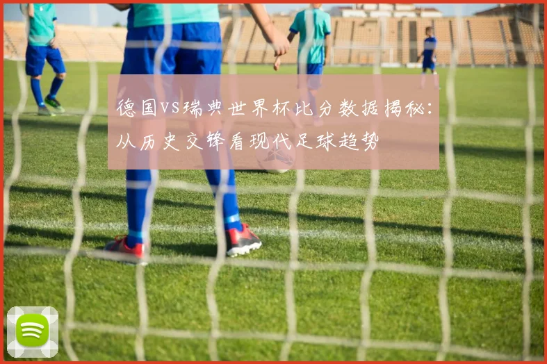 德国vs瑞典世界杯比分数据揭秘:从历史交锋看现代足球趋势