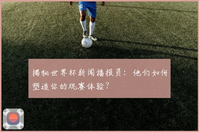 揭秘世界杯新闻播报员：他们如何塑造你的观赛体验？