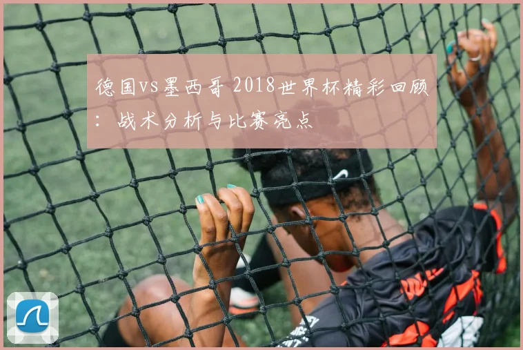 德国vs墨西哥 2018世界杯精彩回顾:战术分析与比赛亮点