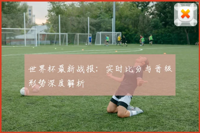 世界杯最新战报：实时比分与晋级形势深度解析