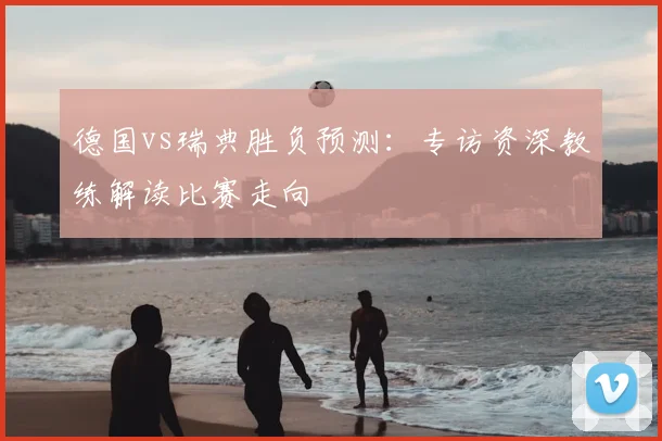 德国vs瑞典胜负预测：专访资深教练解读比赛走向