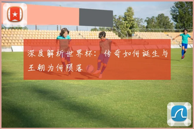 深度解析世界杯：传奇如何诞生与王朝为何陨落